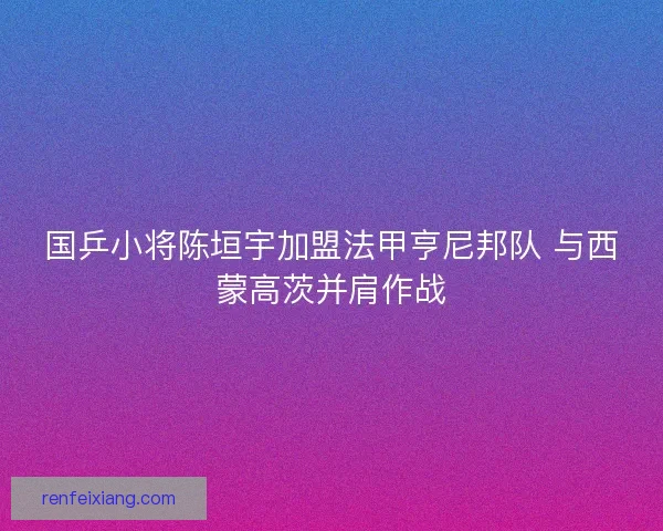 国乒小将陈垣宇加盟法甲亨尼邦队 与西蒙高茨并肩作战