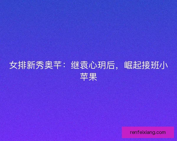 女排新秀奥芊：继袁心玥后，崛起接班小苹果